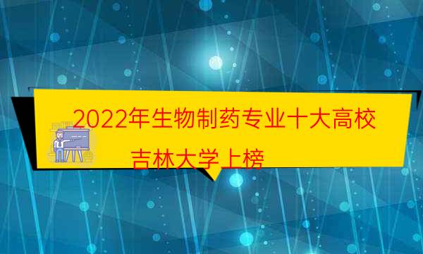 2022年生物制药专业十大高校，吉林大学上榜,第一距今85年(附2022年最新排名前十名单)