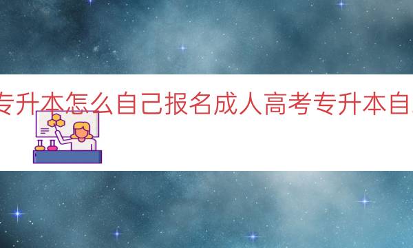 成人高考专升本怎么自己报名（成人高考专升本自助报名指南）