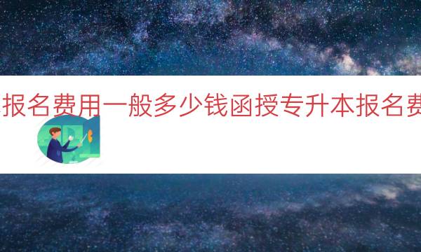 函授专升本报名费用一般多少钱（函授专升本报名费用预算指南）