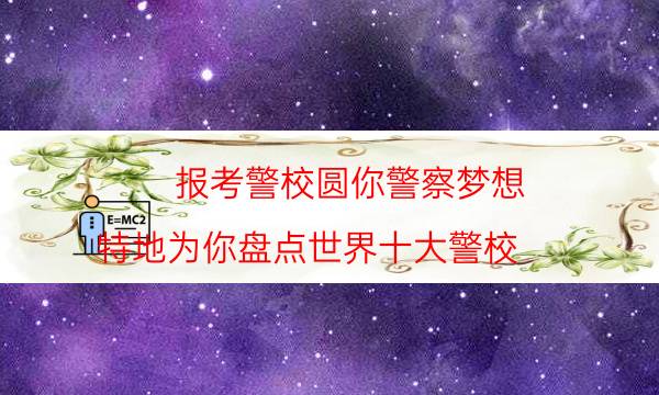 报考警校圆你警察梦想，特地为你盘点世界十大警校，超详细(附2022年最新排名前十名单)