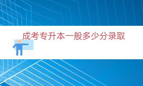 成考专升本一般多少分录取（成考专升本考多少分）