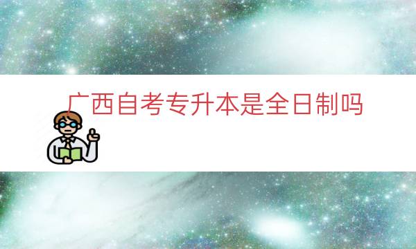 广西自考专升本是全日制吗（广西可以自考专升本吗）