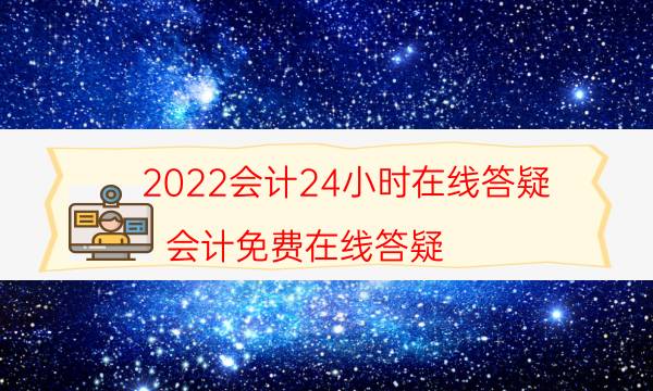 2022会计24小时在线答疑（会计免费在线答疑）