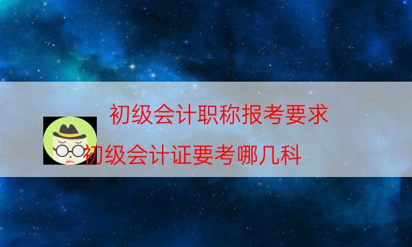 初级会计职称报考要求（初级会计证要考哪几科）