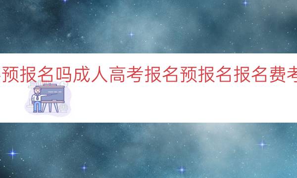 成人高考需要预报名吗(成人高考报名预报名报名费考试时间及流程)