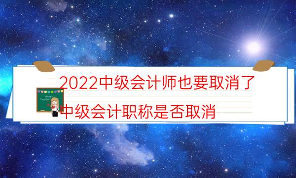 2022中级会计师也要取消了（中级会计职称是否取消）