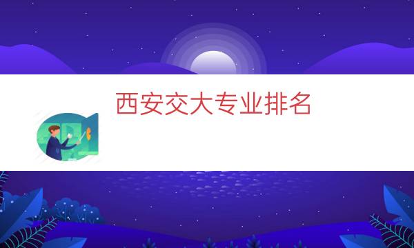 西安交大专业排名，西安交大最好的专业(附2023年最新排行榜前十名单)