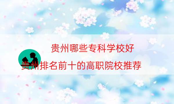 贵州哪些专科学校好？贵州排名前十的高职院校推荐(附2022年最新排行榜前十名单)