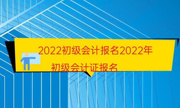 2022初级会计报名2022年（初级会计证报名）