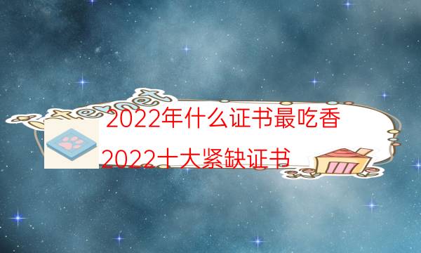 2022年什么证书最吃香，2022十大紧缺证书(附2022年最新排名前十名单)