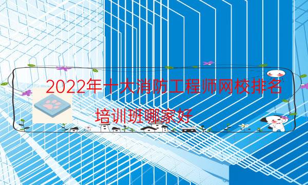 2022年十大消防工程师网校排名，培训班哪家好(附2022年最新排名前十名单)