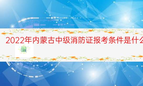 2022年内蒙古中级消防证报考条件是什么