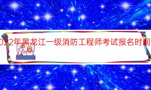 2022年黑龙江一级消防工程师考试报名时间安排