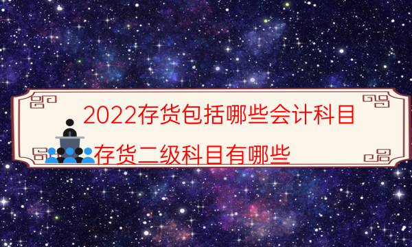 2022存货包括哪些会计科目（存货二级科目有哪些）