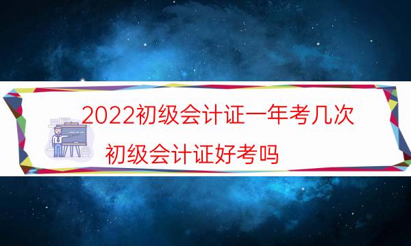 2022初级会计证一年考几次（初级会计证好考吗）