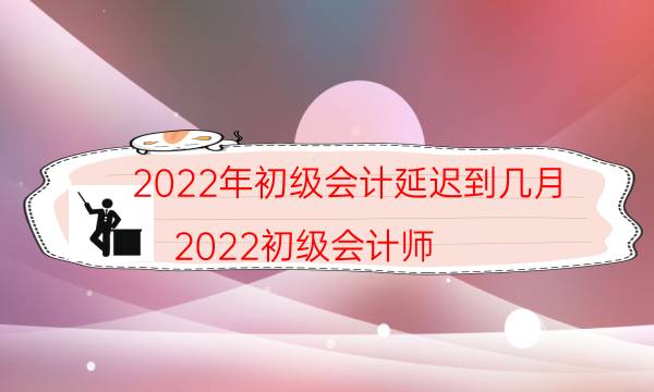 2022年初级会计延迟到几月（2022初级会计师）